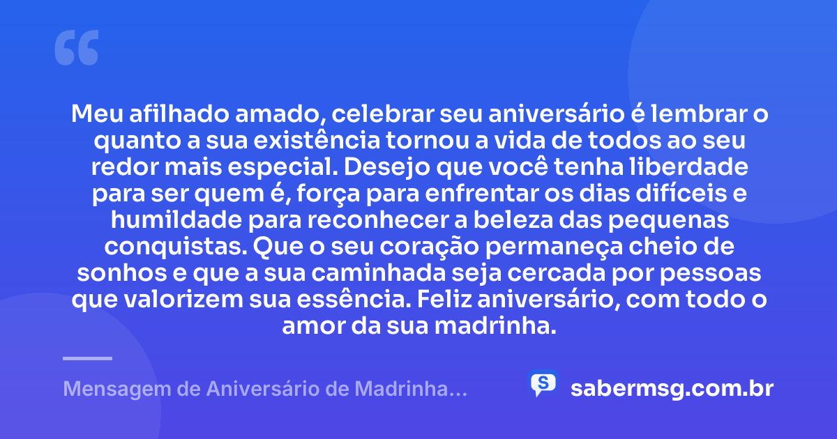 Meu afilhado amado, celebrar seu aniversário é lembrar o quanto a sua existência tornou a vida de todos ao seu redor mais especial. Desejo que você tenha liberdade para ser quem é, força para enfrentar os dias difíceis e humildade para reconhecer a beleza das pequenas conquistas. Que o seu coração permaneça cheio de sonhos e que a sua caminhada seja cercada por pessoas que valorizem sua essência. Feliz aniversário, com todo o amor da sua madrinha. — Mensagem de Aniversário de Madrinha para Afilhado Tumblr