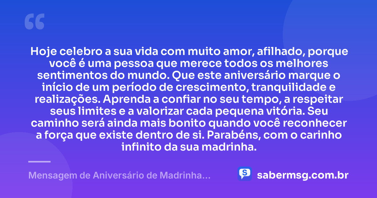 Hoje celebro a sua vida com muito amor, afilhado, porque você é uma pessoa que merece todos os melhores sentimentos do mundo. Que este aniversário marque o início de um período de crescimento, tranquilidade e realizações. Aprenda a confiar no seu tempo, a respeitar seus limites e a valorizar cada pequena vitória. Seu caminho será ainda mais bonito quando você reconhecer a força que existe dentro de si. Parabéns, com o carinho infinito da sua madrinha. — Mensagem de Aniversário de Madrinha para Afilhado Tumblr