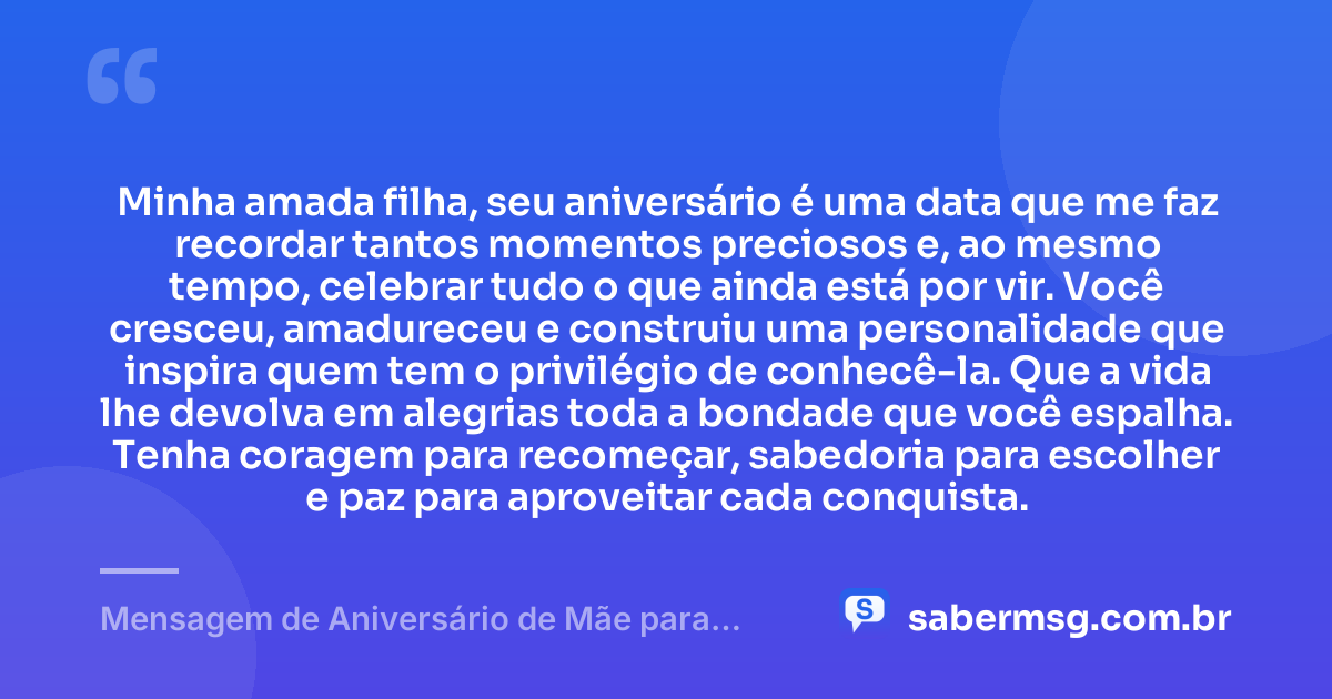Minha amada filha, seu aniversário é uma data que me faz recordar tantos momentos preciosos e, ao mesmo tempo, celebrar tudo o que ainda está por vir. Você cresceu, amadureceu e construiu uma personalidade que inspira quem tem o privilégio de conhecê-la. Que a vida lhe devolva em alegrias toda a bondade que você espalha. Tenha coragem para recomeçar, sabedoria para escolher e paz para aproveitar cada conquista. — Mensagem de Aniversário de Mãe para Filha Adulta
