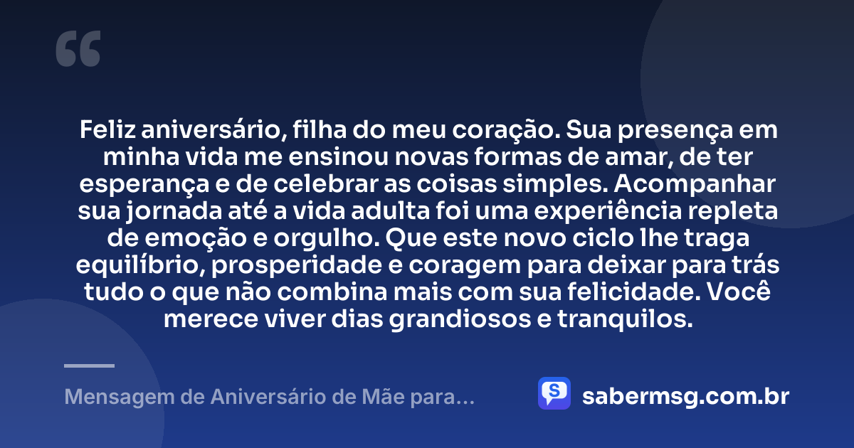 Feliz aniversário, filha do meu coração. Sua presença em minha vida me ensinou novas formas de amar, de ter esperança e de celebrar as coisas simples. Acompanhar sua jornada até a vida adulta foi uma experiência repleta de emoção e orgulho. Que este novo ciclo lhe traga equilíbrio, prosperidade e coragem para deixar para trás tudo o que não combina mais com sua felicidade. Você merece viver dias grandiosos e tranquilos. — Mensagem de Aniversário de Mãe para Filha Adulta
