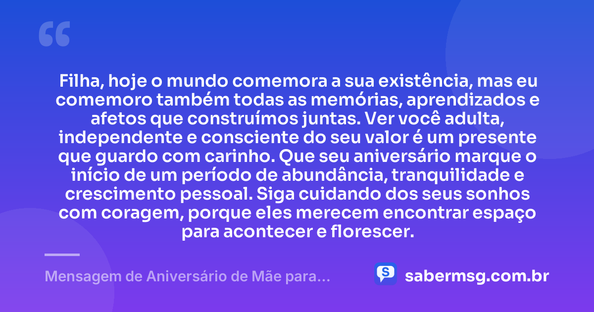 Filha, hoje o mundo comemora a sua existência, mas eu comemoro também todas as memórias, aprendizados e afetos que construímos juntas. Ver você adulta, independente e consciente do seu valor é um presente que guardo com carinho. Que seu aniversário marque o início de um período de abundância, tranquilidade e crescimento pessoal. Siga cuidando dos seus sonhos com coragem, porque eles merecem encontrar espaço para acontecer e florescer. — Mensagem de Aniversário de Mãe para Filha Adulta