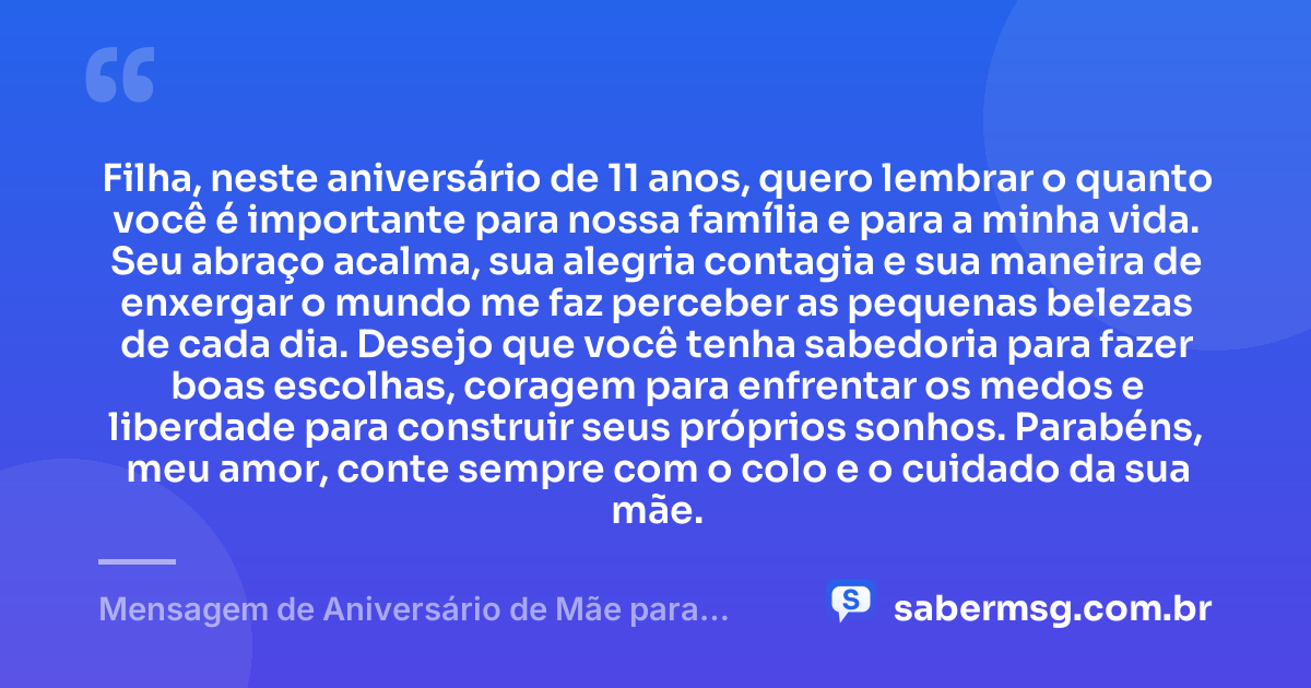 Filha, neste aniversário de 11 anos, quero lembrar o quanto você é importante para nossa família e para a minha vida. Seu abraço acalma, sua alegria contagia e sua maneira de enxergar o mundo me faz perceber as pequenas belezas de cada dia. Desejo que você tenha sabedoria para fazer boas escolhas, coragem para enfrentar os medos e liberdade para construir seus próprios sonhos. Parabéns, meu amor, conte sempre com o colo e o cuidado da sua mãe. — Mensagem de Aniversário de Mãe para Filha de 11 Anos