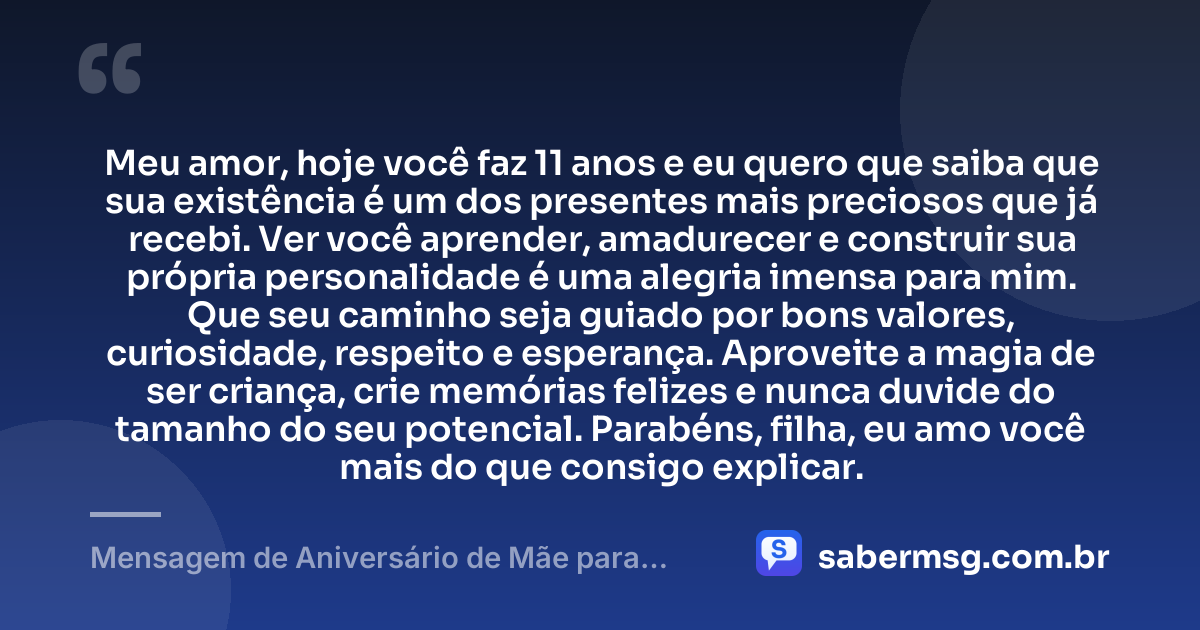 Meu amor, hoje você faz 11 anos e eu quero que saiba que sua existência é um dos presentes mais preciosos que já recebi. Ver você aprender, amadurecer e construir sua própria personalidade é uma alegria imensa para mim. Que seu caminho seja guiado por bons valores, curiosidade, respeito e esperança. Aproveite a magia de ser criança, crie memórias felizes e nunca duvide do tamanho do seu potencial. Parabéns, filha, eu amo você mais do que consigo explicar. — Mensagem de Aniversário de Mãe para Filha de 11 Anos