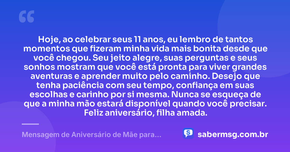 Hoje, ao celebrar seus 11 anos, eu lembro de tantos momentos que fizeram minha vida mais bonita desde que você chegou. Seu jeito alegre, suas perguntas e seus sonhos mostram que você está pronta para viver grandes aventuras e aprender muito pelo caminho. Desejo que tenha paciência com seu tempo, confiança em suas escolhas e carinho por si mesma. Nunca se esqueça de que a minha mão estará disponível quando você precisar. Feliz aniversário, filha amada. — Mensagem de Aniversário de Mãe para Filha de 11 Anos