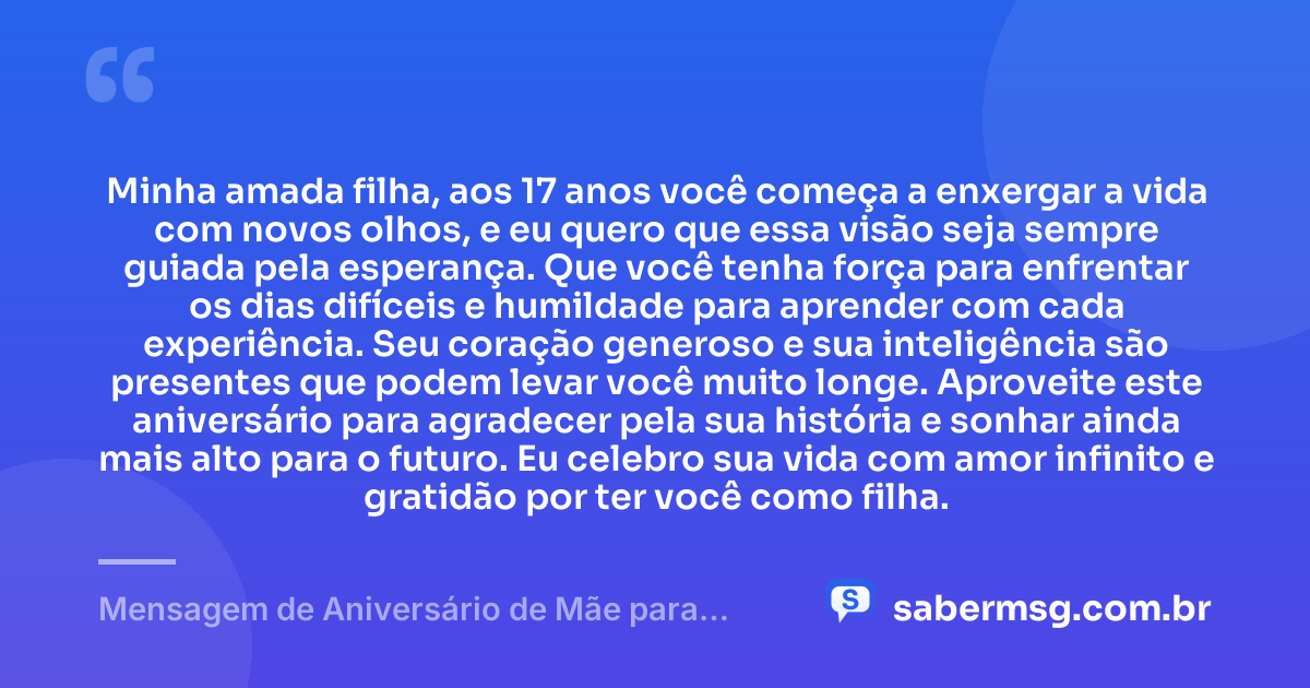 Minha amada filha, aos 17 anos você começa a enxergar a vida com novos olhos, e eu quero que essa visão seja sempre guiada pela esperança. Que você tenha força para enfrentar os dias difíceis e humildade para aprender com cada experiência. Seu coração generoso e sua inteligência são presentes que podem levar você muito longe. Aproveite este aniversário para agradecer pela sua história e sonhar ainda mais alto para o futuro. Eu celebro sua vida com amor infinito e gratidão por ter você como filha. — Mensagem de Aniversário de Mãe para Filha de 17 Anos