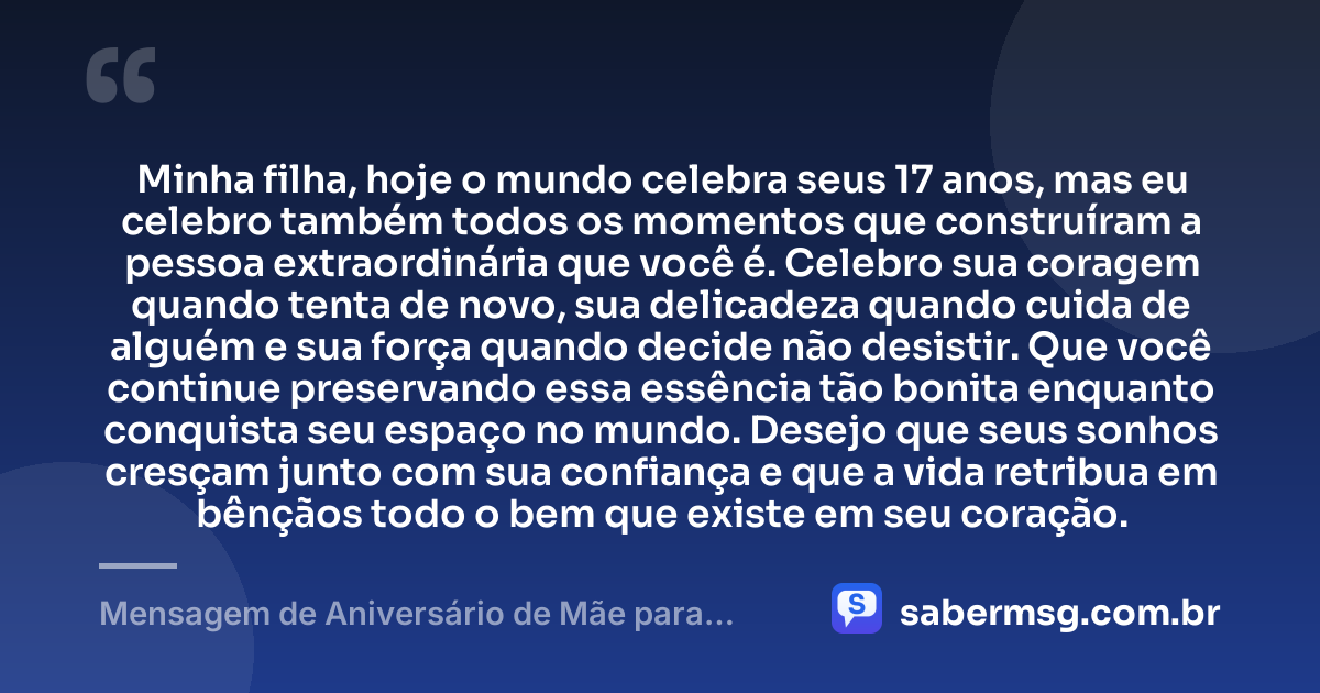 Minha filha, hoje o mundo celebra seus 17 anos, mas eu celebro também todos os momentos que construíram a pessoa extraordinária que você é. Celebro sua coragem quando tenta de novo, sua delicadeza quando cuida de alguém e sua força quando decide não desistir. Que você continue preservando essa essência tão bonita enquanto conquista seu espaço no mundo. Desejo que seus sonhos cresçam junto com sua confiança e que a vida retribua em bênçãos todo o bem que existe em seu coração. — Mensagem de Aniversário de Mãe para Filha de 17 Anos