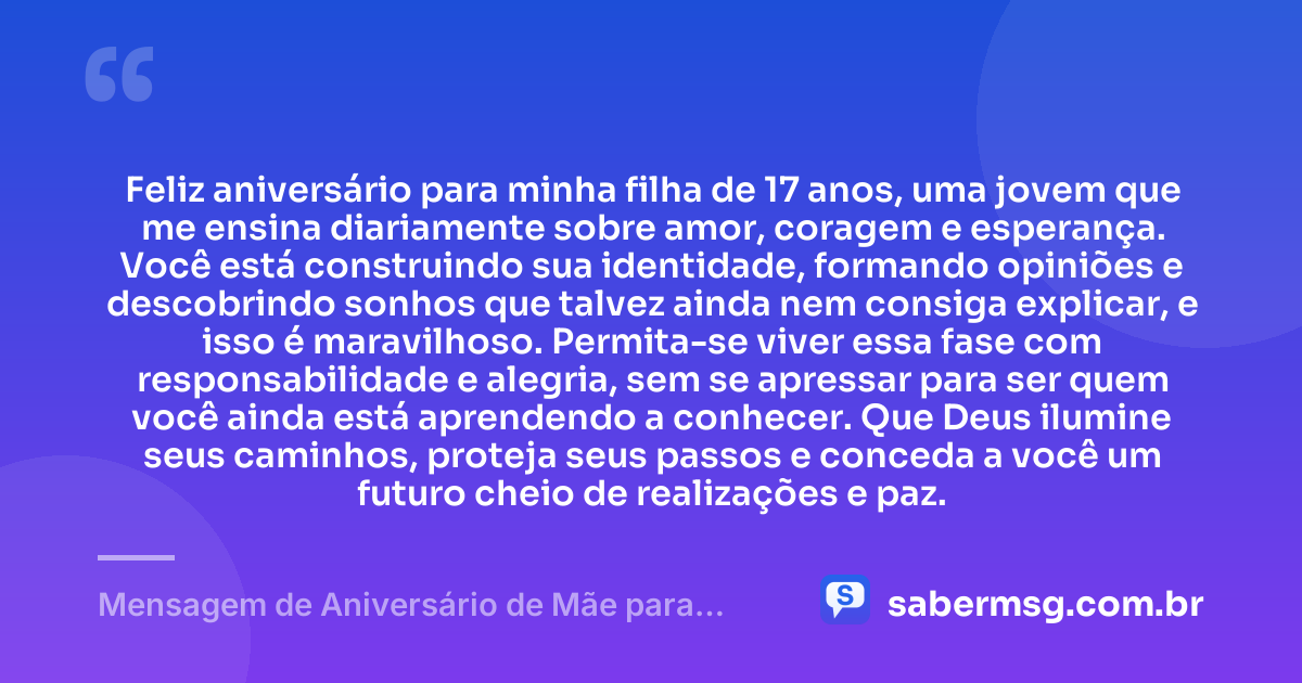Feliz aniversário para minha filha de 17 anos, uma jovem que me ensina diariamente sobre amor, coragem e esperança. Você está construindo sua identidade, formando opiniões e descobrindo sonhos que talvez ainda nem consiga explicar, e isso é maravilhoso. Permita-se viver essa fase com responsabilidade e alegria, sem se apressar para ser quem você ainda está aprendendo a conhecer. Que Deus ilumine seus caminhos, proteja seus passos e conceda a você um futuro cheio de realizações e paz. — Mensagem de Aniversário de Mãe para Filha de 17 Anos