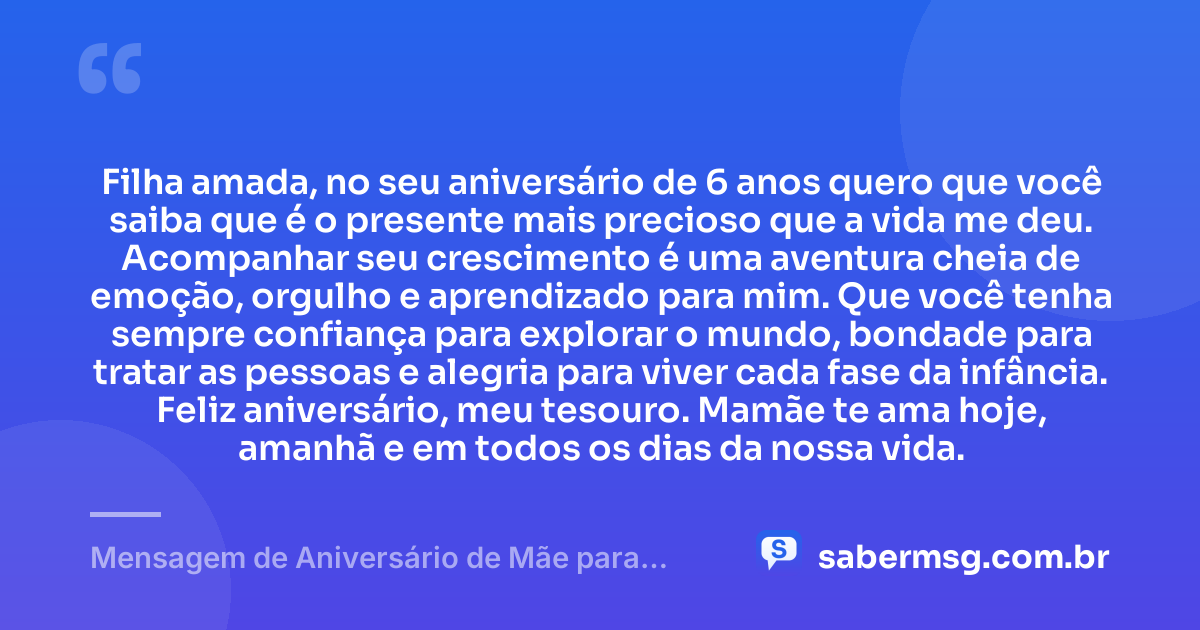 Filha amada, no seu aniversário de 6 anos quero que você saiba que é o presente mais precioso que a vida me deu. Acompanhar seu crescimento é uma aventura cheia de emoção, orgulho e aprendizado para mim. Que você tenha sempre confiança para explorar o mundo, bondade para tratar as pessoas e alegria para viver cada fase da infância. Feliz aniversário, meu tesouro. Mamãe te ama hoje, amanhã e em todos os dias da nossa vida. — Mensagem de Aniversário de Mãe para Filha de 6 Anos