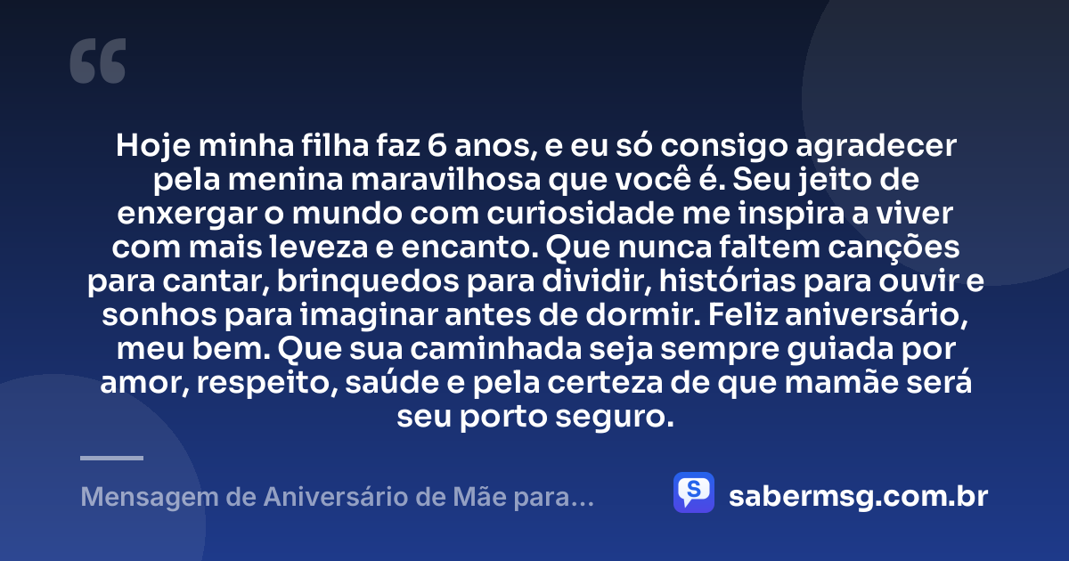 Hoje minha filha faz 6 anos, e eu só consigo agradecer pela menina maravilhosa que você é. Seu jeito de enxergar o mundo com curiosidade me inspira a viver com mais leveza e encanto. Que nunca faltem canções para cantar, brinquedos para dividir, histórias para ouvir e sonhos para imaginar antes de dormir. Feliz aniversário, meu bem. Que sua caminhada seja sempre guiada por amor, respeito, saúde e pela certeza de que mamãe será seu porto seguro. — Mensagem de Aniversário de Mãe para Filha de 6 Anos