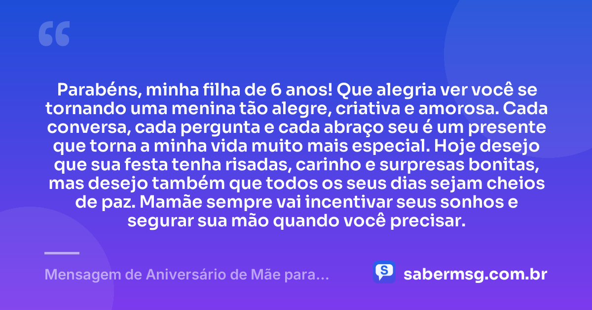 Parabéns, minha filha de 6 anos! Que alegria ver você se tornando uma menina tão alegre, criativa e amorosa. Cada conversa, cada pergunta e cada abraço seu é um presente que torna a minha vida muito mais especial. Hoje desejo que sua festa tenha risadas, carinho e surpresas bonitas, mas desejo também que todos os seus dias sejam cheios de paz. Mamãe sempre vai incentivar seus sonhos e segurar sua mão quando você precisar. — Mensagem de Aniversário de Mãe para Filha de 6 Anos