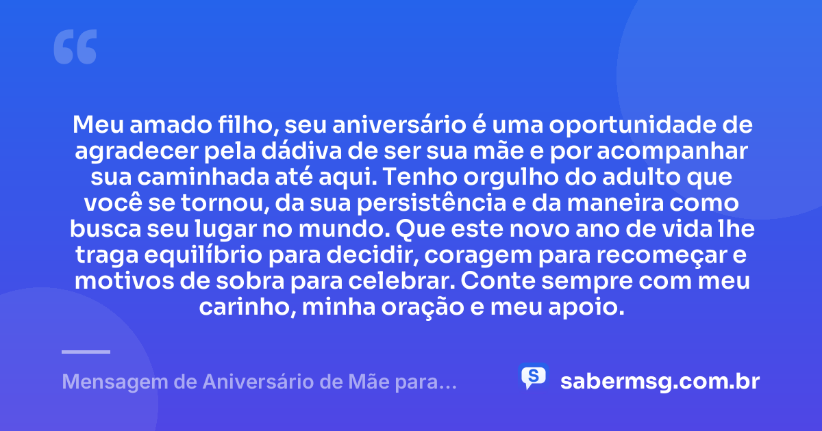 Meu amado filho, seu aniversário é uma oportunidade de agradecer pela dádiva de ser sua mãe e por acompanhar sua caminhada até aqui. Tenho orgulho do adulto que você se tornou, da sua persistência e da maneira como busca seu lugar no mundo. Que este novo ano de vida lhe traga equilíbrio para decidir, coragem para recomeçar e motivos de sobra para celebrar. Conte sempre com meu carinho, minha oração e meu apoio. — Mensagem de Aniversário de Mãe para Filho Adulto