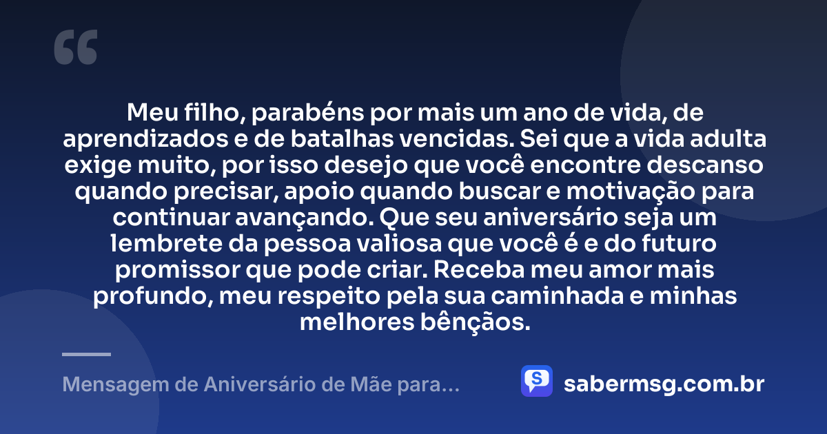 Meu filho, parabéns por mais um ano de vida, de aprendizados e de batalhas vencidas. Sei que a vida adulta exige muito, por isso desejo que você encontre descanso quando precisar, apoio quando buscar e motivação para continuar avançando. Que seu aniversário seja um lembrete da pessoa valiosa que você é e do futuro promissor que pode criar. Receba meu amor mais profundo, meu respeito pela sua caminhada e minhas melhores bênçãos. — Mensagem de Aniversário de Mãe para Filho Adulto