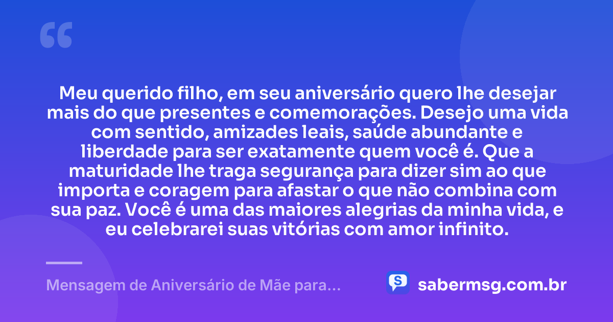 Meu querido filho, em seu aniversário quero lhe desejar mais do que presentes e comemorações. Desejo uma vida com sentido, amizades leais, saúde abundante e liberdade para ser exatamente quem você é. Que a maturidade lhe traga segurança para dizer sim ao que importa e coragem para afastar o que não combina com sua paz. Você é uma das maiores alegrias da minha vida, e eu celebrarei suas vitórias com amor infinito. — Mensagem de Aniversário de Mãe para Filho Adulto