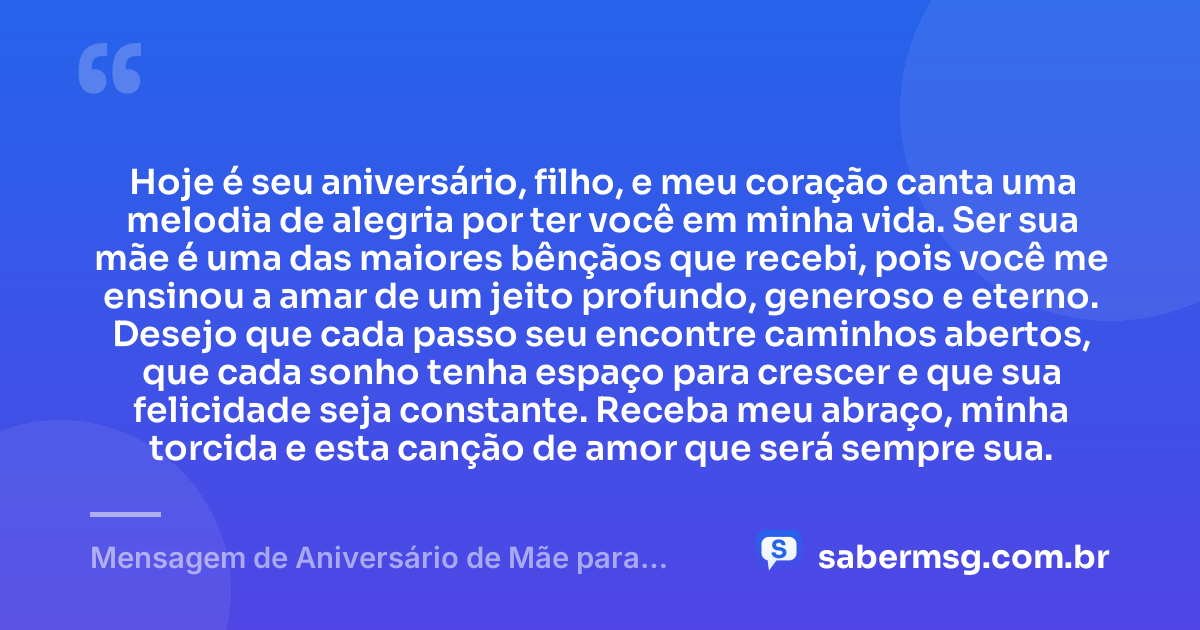 Hoje é seu aniversário, filho, e meu coração canta uma melodia de alegria por ter você em minha vida. Ser sua mãe é uma das maiores bênçãos que recebi, pois você me ensinou a amar de um jeito profundo, generoso e eterno. Desejo que cada passo seu encontre caminhos abertos, que cada sonho tenha espaço para crescer e que sua felicidade seja constante. Receba meu abraço, minha torcida e esta canção de amor que será sempre sua. — Mensagem de Aniversário de Mãe para Filho com Música