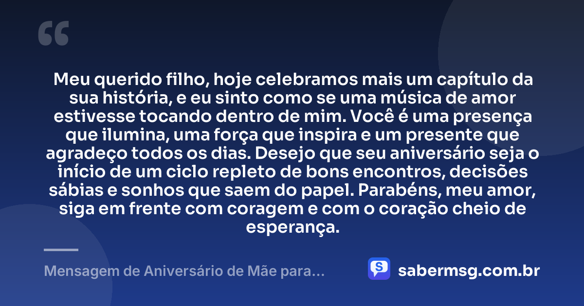 Meu querido filho, hoje celebramos mais um capítulo da sua história, e eu sinto como se uma música de amor estivesse tocando dentro de mim. Você é uma presença que ilumina, uma força que inspira e um presente que agradeço todos os dias. Desejo que seu aniversário seja o início de um ciclo repleto de bons encontros, decisões sábias e sonhos que saem do papel. Parabéns, meu amor, siga em frente com coragem e com o coração cheio de esperança. — Mensagem de Aniversário de Mãe para Filho com Música