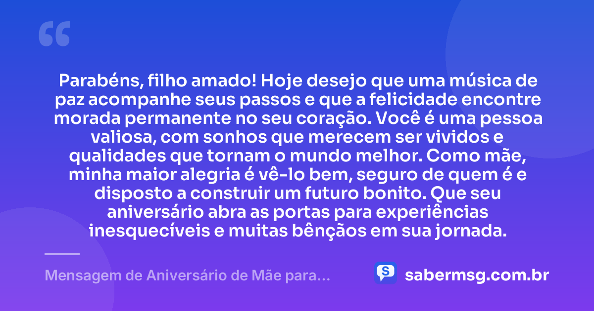 Parabéns, filho amado! Hoje desejo que uma música de paz acompanhe seus passos e que a felicidade encontre morada permanente no seu coração. Você é uma pessoa valiosa, com sonhos que merecem ser vividos e qualidades que tornam o mundo melhor. Como mãe, minha maior alegria é vê-lo bem, seguro de quem é e disposto a construir um futuro bonito. Que seu aniversário abra as portas para experiências inesquecíveis e muitas bênçãos em sua jornada. — Mensagem de Aniversário de Mãe para Filho com Música