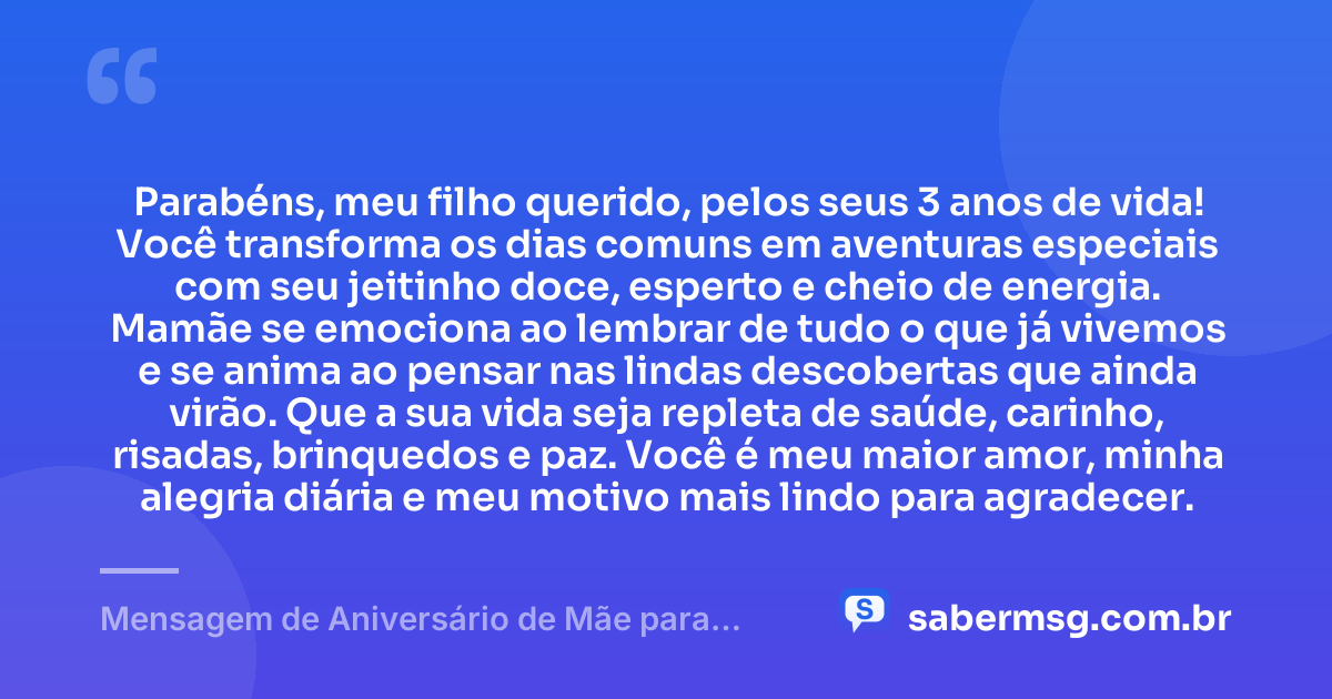 Parabéns, meu filho querido, pelos seus 3 anos de vida! Você transforma os dias comuns em aventuras especiais com seu jeitinho doce, esperto e cheio de energia. Mamãe se emociona ao lembrar de tudo o que já vivemos e se anima ao pensar nas lindas descobertas que ainda virão. Que a sua vida seja repleta de saúde, carinho, risadas, brinquedos e paz. Você é meu maior amor, minha alegria diária e meu motivo mais lindo para agradecer. — Mensagem de Aniversário de Mãe para Filho de 3 Anos