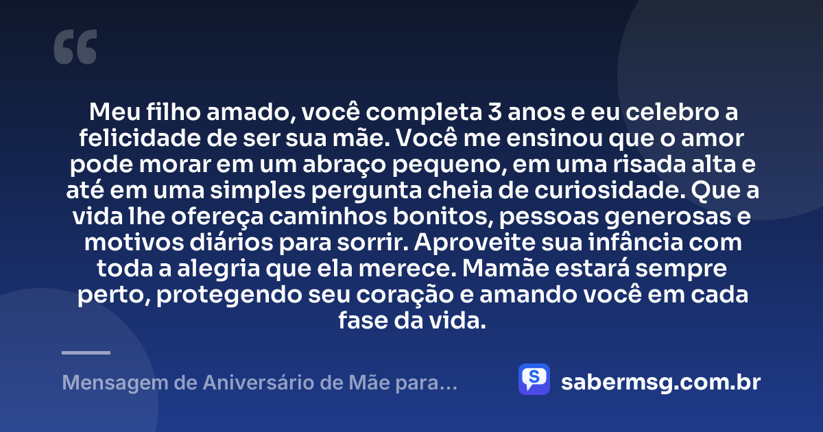 Meu filho amado, você completa 3 anos e eu celebro a felicidade de ser sua mãe. Você me ensinou que o amor pode morar em um abraço pequeno, em uma risada alta e até em uma simples pergunta cheia de curiosidade. Que a vida lhe ofereça caminhos bonitos, pessoas generosas e motivos diários para sorrir. Aproveite sua infância com toda a alegria que ela merece. Mamãe estará sempre perto, protegendo seu coração e amando você em cada fase da vida. — Mensagem de Aniversário de Mãe para Filho de 3 Anos