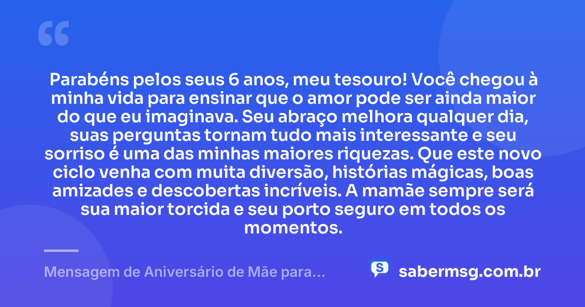 Parabéns pelos seus 6 anos, meu tesouro! Você chegou à minha vida para ensinar que o amor pode ser ainda maior do que eu imaginava. Seu abraço melhora qualquer dia, suas perguntas tornam tudo mais interessante e seu sorriso é uma das minhas maiores riquezas. Que este novo ciclo venha com muita diversão, histórias mágicas, boas amizades e descobertas incríveis. A mamãe sempre será sua maior torcida e seu porto seguro em todos os momentos. — Mensagem de Aniversário de Mãe para Filho de 6 Anos