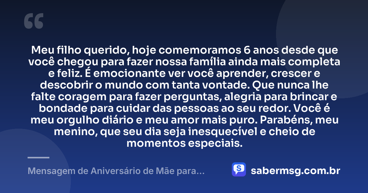 Meu filho querido, hoje comemoramos 6 anos desde que você chegou para fazer nossa família ainda mais completa e feliz. É emocionante ver você aprender, crescer e descobrir o mundo com tanta vontade. Que nunca lhe falte coragem para fazer perguntas, alegria para brincar e bondade para cuidar das pessoas ao seu redor. Você é meu orgulho diário e meu amor mais puro. Parabéns, meu menino, que seu dia seja inesquecível e cheio de momentos especiais. — Mensagem de Aniversário de Mãe para Filho de 6 Anos