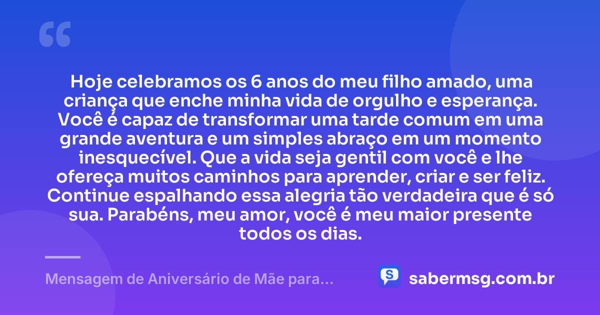 Hoje celebramos os 6 anos do meu filho amado, uma criança que enche minha vida de orgulho e esperança. Você é capaz de transformar uma tarde comum em uma grande aventura e um simples abraço em um momento inesquecível. Que a vida seja gentil com você e lhe ofereça muitos caminhos para aprender, criar e ser feliz. Continue espalhando essa alegria tão verdadeira que é só sua. Parabéns, meu amor, você é meu maior presente todos os dias. — Mensagem de Aniversário de Mãe para Filho de 6 Anos