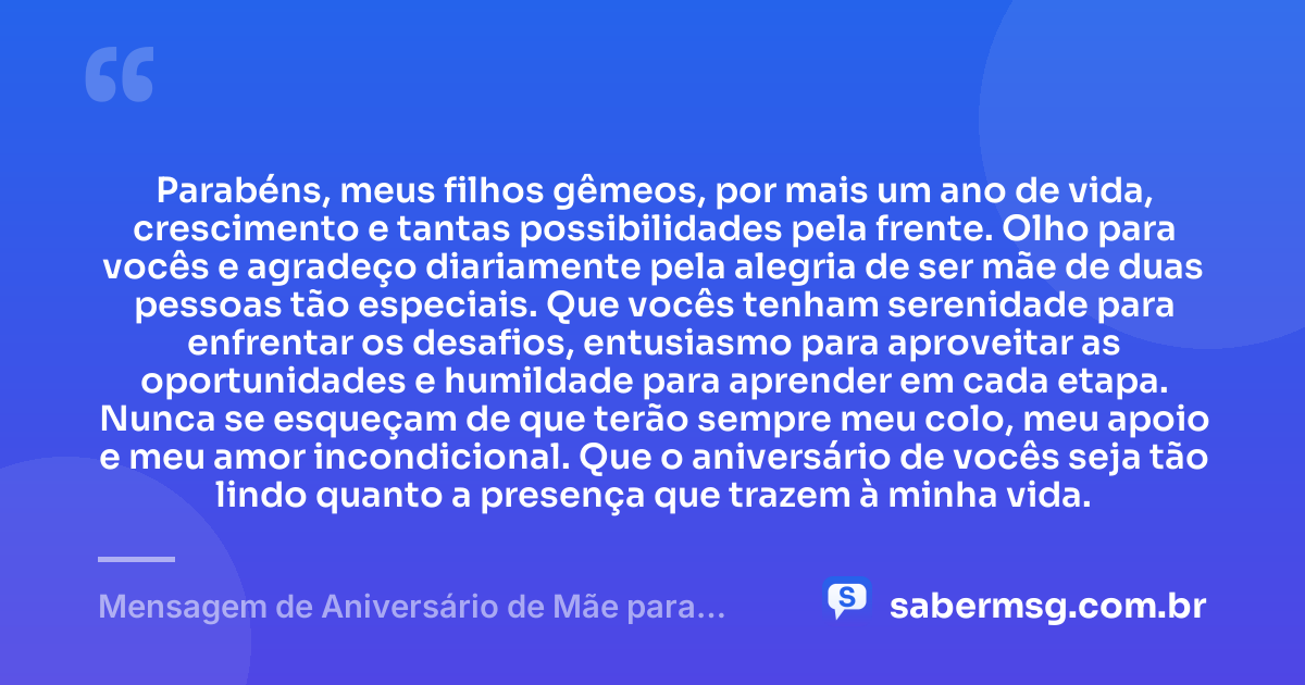 Parabéns, meus filhos gêmeos, por mais um ano de vida, crescimento e tantas possibilidades pela frente. Olho para vocês e agradeço diariamente pela alegria de ser mãe de duas pessoas tão especiais. Que vocês tenham serenidade para enfrentar os desafios, entusiasmo para aproveitar as oportunidades e humildade para aprender em cada etapa. Nunca se esqueçam de que terão sempre meu colo, meu apoio e meu amor incondicional. Que o aniversário de vocês seja tão lindo quanto a presença que trazem à minha vida. — Mensagem de Aniversário de Mãe para Filhos Gêmeos