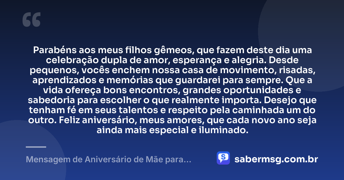 Parabéns aos meus filhos gêmeos, que fazem deste dia uma celebração dupla de amor, esperança e alegria. Desde pequenos, vocês enchem nossa casa de movimento, risadas, aprendizados e memórias que guardarei para sempre. Que a vida ofereça bons encontros, grandes oportunidades e sabedoria para escolher o que realmente importa. Desejo que tenham fé em seus talentos e respeito pela caminhada um do outro. Feliz aniversário, meus amores, que cada novo ano seja ainda mais especial e iluminado. — Mensagem de Aniversário de Mãe para Filhos Gêmeos