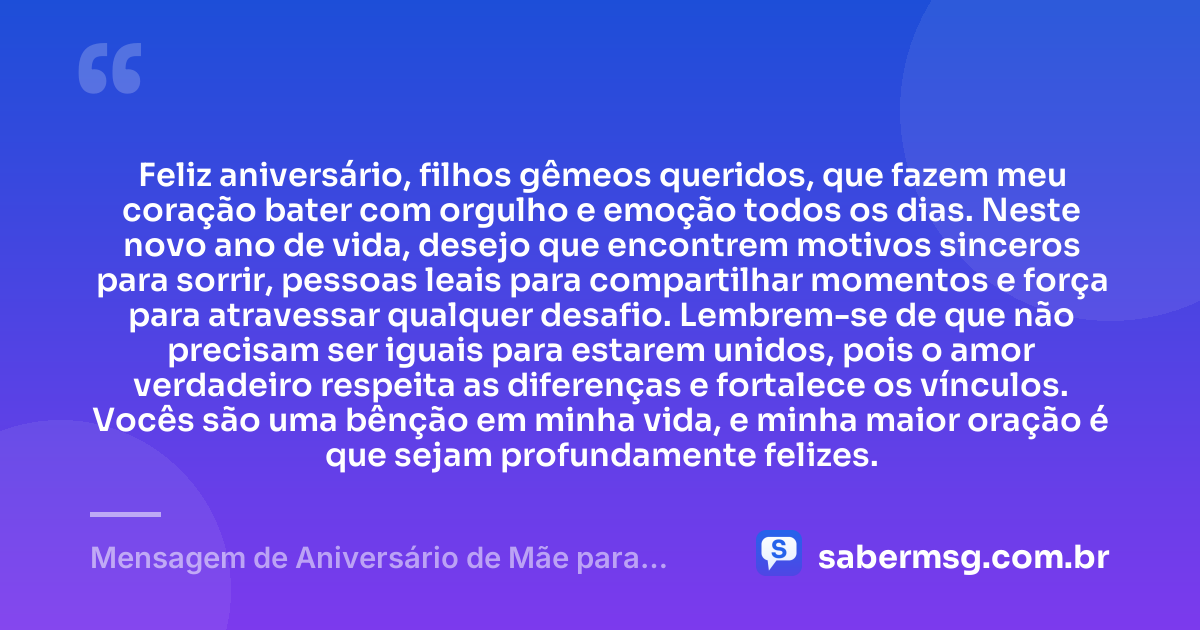 Feliz aniversário, filhos gêmeos queridos, que fazem meu coração bater com orgulho e emoção todos os dias. Neste novo ano de vida, desejo que encontrem motivos sinceros para sorrir, pessoas leais para compartilhar momentos e força para atravessar qualquer desafio. Lembrem-se de que não precisam ser iguais para estarem unidos, pois o amor verdadeiro respeita as diferenças e fortalece os vínculos. Vocês são uma bênção em minha vida, e minha maior oração é que sejam profundamente felizes. — Mensagem de Aniversário de Mãe para Filhos Gêmeos