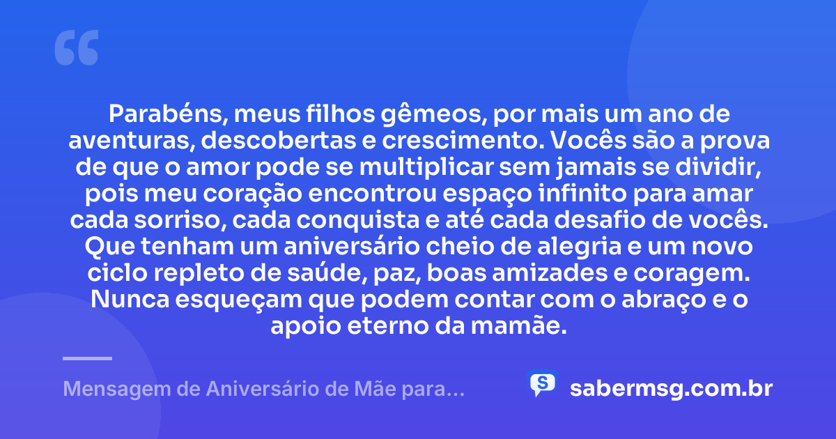 Parabéns, meus filhos gêmeos, por mais um ano de aventuras, descobertas e crescimento. Vocês são a prova de que o amor pode se multiplicar sem jamais se dividir, pois meu coração encontrou espaço infinito para amar cada sorriso, cada conquista e até cada desafio de vocês. Que tenham um aniversário cheio de alegria e um novo ciclo repleto de saúde, paz, boas amizades e coragem. Nunca esqueçam que podem contar com o abraço e o apoio eterno da mamãe. — Mensagem de Aniversário de Mãe para Filhos Gêmeos