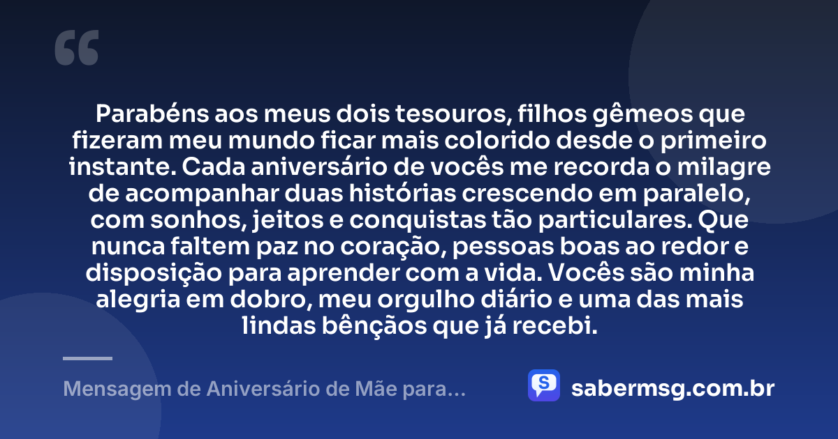 Parabéns aos meus dois tesouros, filhos gêmeos que fizeram meu mundo ficar mais colorido desde o primeiro instante. Cada aniversário de vocês me recorda o milagre de acompanhar duas histórias crescendo em paralelo, com sonhos, jeitos e conquistas tão particulares. Que nunca faltem paz no coração, pessoas boas ao redor e disposição para aprender com a vida. Vocês são minha alegria em dobro, meu orgulho diário e uma das mais lindas bênçãos que já recebi. — Mensagem de Aniversário de Mãe para Filhos Gêmeos