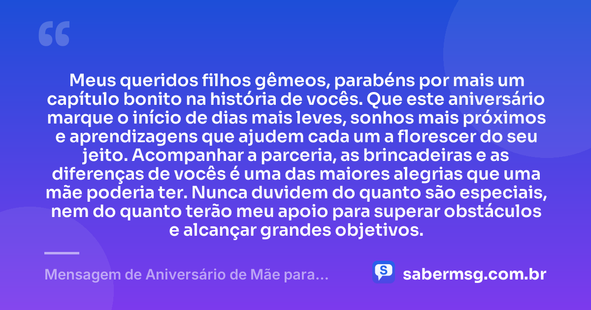 Meus queridos filhos gêmeos, parabéns por mais um capítulo bonito na história de vocês. Que este aniversário marque o início de dias mais leves, sonhos mais próximos e aprendizagens que ajudem cada um a florescer do seu jeito. Acompanhar a parceria, as brincadeiras e as diferenças de vocês é uma das maiores alegrias que uma mãe poderia ter. Nunca duvidem do quanto são especiais, nem do quanto terão meu apoio para superar obstáculos e alcançar grandes objetivos. — Mensagem de Aniversário de Mãe para Filhos Gêmeos