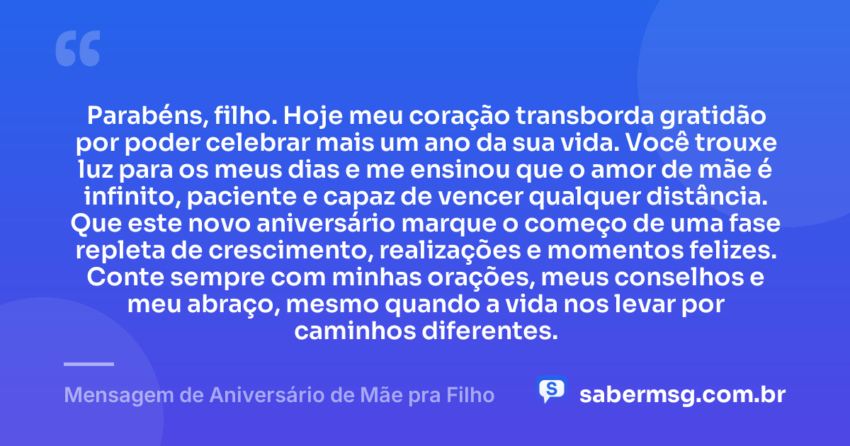 Parabéns, filho. Hoje meu coração transborda gratidão por poder celebrar mais um ano da sua vida. Você trouxe luz para os meus dias e me ensinou que o amor de mãe é infinito, paciente e capaz de vencer qualquer distância. Que este novo aniversário marque o começo de uma fase repleta de crescimento, realizações e momentos felizes. Conte sempre com minhas orações, meus conselhos e meu abraço, mesmo quando a vida nos levar por caminhos diferentes. — Mensagem de Aniversário de Mãe pra Filho