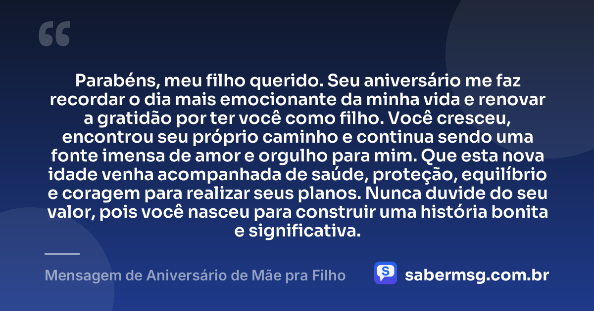 Parabéns, meu filho querido. Seu aniversário me faz recordar o dia mais emocionante da minha vida e renovar a gratidão por ter você como filho. Você cresceu, encontrou seu próprio caminho e continua sendo uma fonte imensa de amor e orgulho para mim. Que esta nova idade venha acompanhada de saúde, proteção, equilíbrio e coragem para realizar seus planos. Nunca duvide do seu valor, pois você nasceu para construir uma história bonita e significativa. — Mensagem de Aniversário de Mãe pra Filho