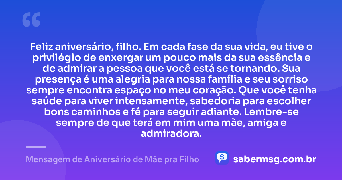 Feliz aniversário, filho. Em cada fase da sua vida, eu tive o privilégio de enxergar um pouco mais da sua essência e de admirar a pessoa que você está se tornando. Sua presença é uma alegria para nossa família e seu sorriso sempre encontra espaço no meu coração. Que você tenha saúde para viver intensamente, sabedoria para escolher bons caminhos e fé para seguir adiante. Lembre-se sempre de que terá em mim uma mãe, amiga e admiradora. — Mensagem de Aniversário de Mãe pra Filho