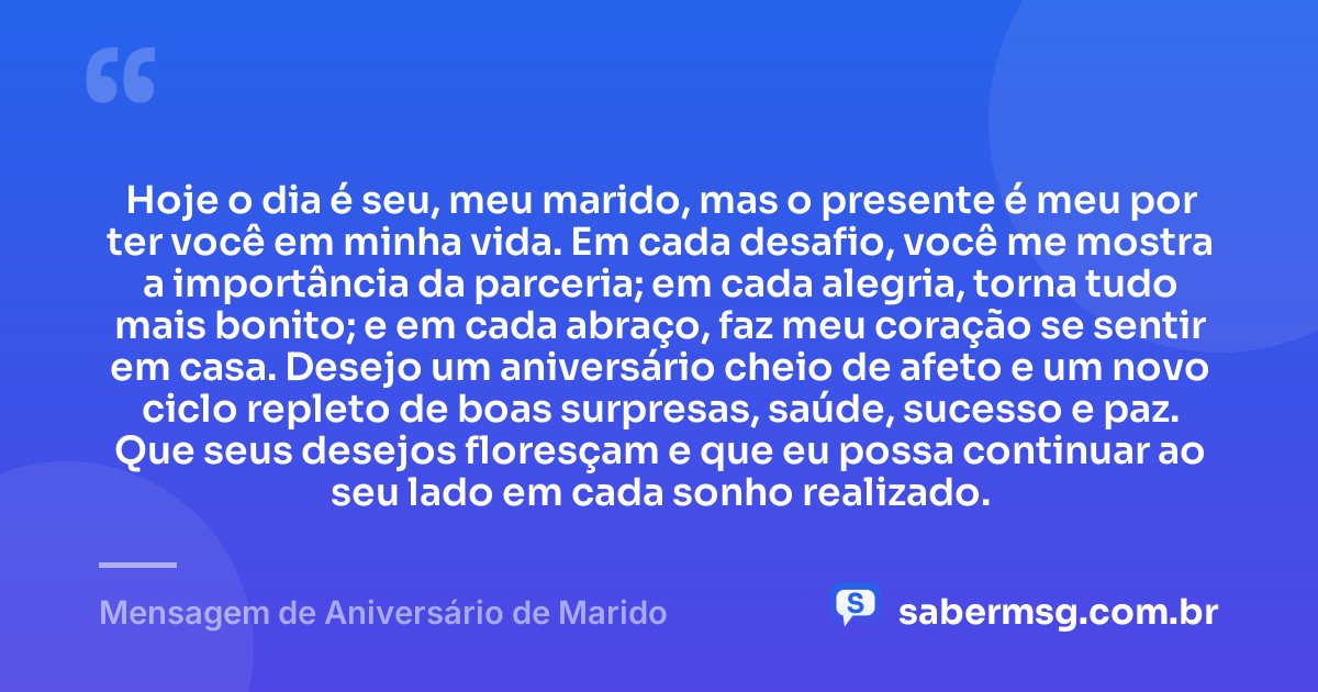 Hoje o dia é seu, meu marido, mas o presente é meu por ter você em minha vida. Em cada desafio, você me mostra a importância da parceria; em cada alegria, torna tudo mais bonito; e em cada abraço, faz meu coração se sentir em casa. Desejo um aniversário cheio de afeto e um novo ciclo repleto de boas surpresas, saúde, sucesso e paz. Que seus desejos floresçam e que eu possa continuar ao seu lado em cada sonho realizado. — Mensagem de Aniversário de Marido