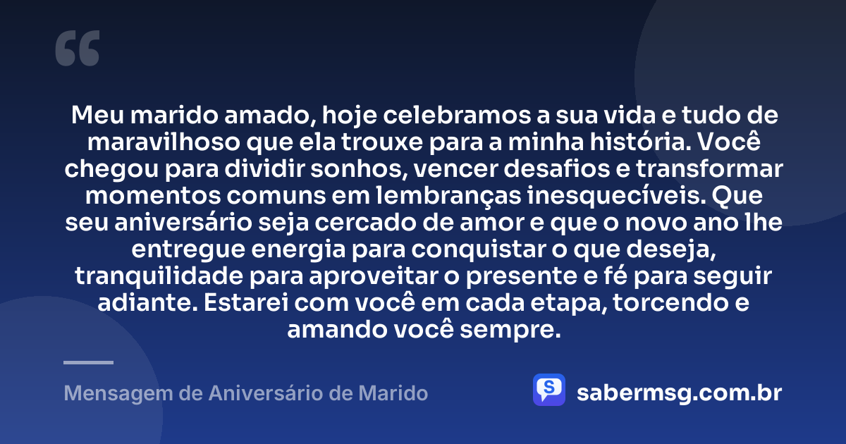 Meu marido amado, hoje celebramos a sua vida e tudo de maravilhoso que ela trouxe para a minha história. Você chegou para dividir sonhos, vencer desafios e transformar momentos comuns em lembranças inesquecíveis. Que seu aniversário seja cercado de amor e que o novo ano lhe entregue energia para conquistar o que deseja, tranquilidade para aproveitar o presente e fé para seguir adiante. Estarei com você em cada etapa, torcendo e amando você sempre. — Mensagem de Aniversário de Marido