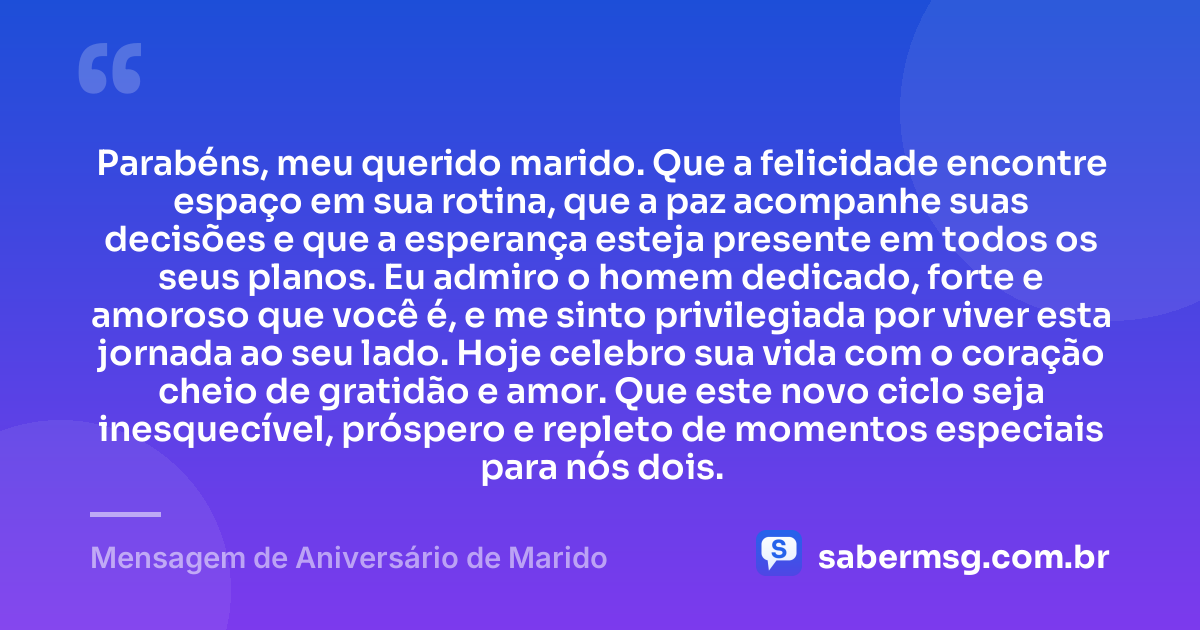 Parabéns, meu querido marido. Que a felicidade encontre espaço em sua rotina, que a paz acompanhe suas decisões e que a esperança esteja presente em todos os seus planos. Eu admiro o homem dedicado, forte e amoroso que você é, e me sinto privilegiada por viver esta jornada ao seu lado. Hoje celebro sua vida com o coração cheio de gratidão e amor. Que este novo ciclo seja inesquecível, próspero e repleto de momentos especiais para nós dois. — Mensagem de Aniversário de Marido