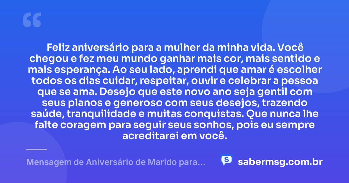 Feliz aniversário para a mulher da minha vida. Você chegou e fez meu mundo ganhar mais cor, mais sentido e mais esperança. Ao seu lado, aprendi que amar é escolher todos os dias cuidar, respeitar, ouvir e celebrar a pessoa que se ama. Desejo que este novo ano seja gentil com seus planos e generoso com seus desejos, trazendo saúde, tranquilidade e muitas conquistas. Que nunca lhe falte coragem para seguir seus sonhos, pois eu sempre acreditarei em você. — Mensagem de Aniversário de Marido para Esposa