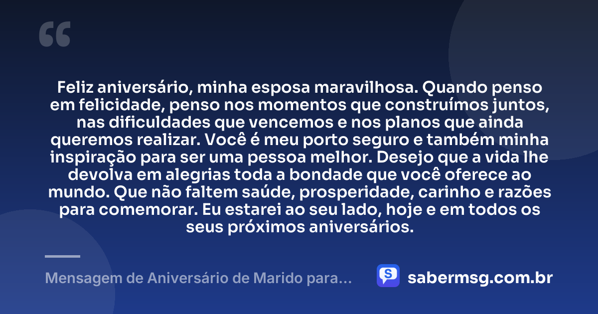 Feliz aniversário, minha esposa maravilhosa. Quando penso em felicidade, penso nos momentos que construímos juntos, nas dificuldades que vencemos e nos planos que ainda queremos realizar. Você é meu porto seguro e também minha inspiração para ser uma pessoa melhor. Desejo que a vida lhe devolva em alegrias toda a bondade que você oferece ao mundo. Que não faltem saúde, prosperidade, carinho e razões para comemorar. Eu estarei ao seu lado, hoje e em todos os seus próximos aniversários. — Mensagem de Aniversário de Marido para Esposa