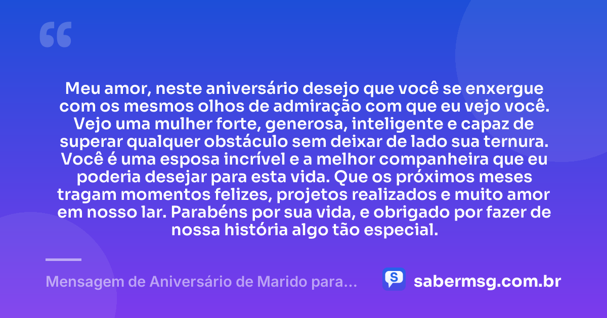 Meu amor, neste aniversário desejo que você se enxergue com os mesmos olhos de admiração com que eu vejo você. Vejo uma mulher forte, generosa, inteligente e capaz de superar qualquer obstáculo sem deixar de lado sua ternura. Você é uma esposa incrível e a melhor companheira que eu poderia desejar para esta vida. Que os próximos meses tragam momentos felizes, projetos realizados e muito amor em nosso lar. Parabéns por sua vida, e obrigado por fazer de nossa história algo tão especial. — Mensagem de Aniversário de Marido para Esposa