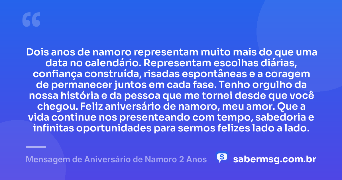 Dois anos de namoro representam muito mais do que uma data no calendário. Representam escolhas diárias, confiança construída, risadas espontâneas e a coragem de permanecer juntos em cada fase. Tenho orgulho da nossa história e da pessoa que me tornei desde que você chegou. Feliz aniversário de namoro, meu amor. Que a vida continue nos presenteando com tempo, sabedoria e infinitas oportunidades para sermos felizes lado a lado. — Mensagem de Aniversário de Namoro 2 Anos