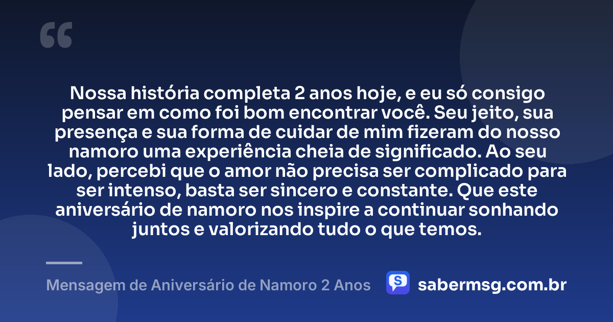 Nossa história completa 2 anos hoje, e eu só consigo pensar em como foi bom encontrar você. Seu jeito, sua presença e sua forma de cuidar de mim fizeram do nosso namoro uma experiência cheia de significado. Ao seu lado, percebi que o amor não precisa ser complicado para ser intenso, basta ser sincero e constante. Que este aniversário de namoro nos inspire a continuar sonhando juntos e valorizando tudo o que temos. — Mensagem de Aniversário de Namoro 2 Anos