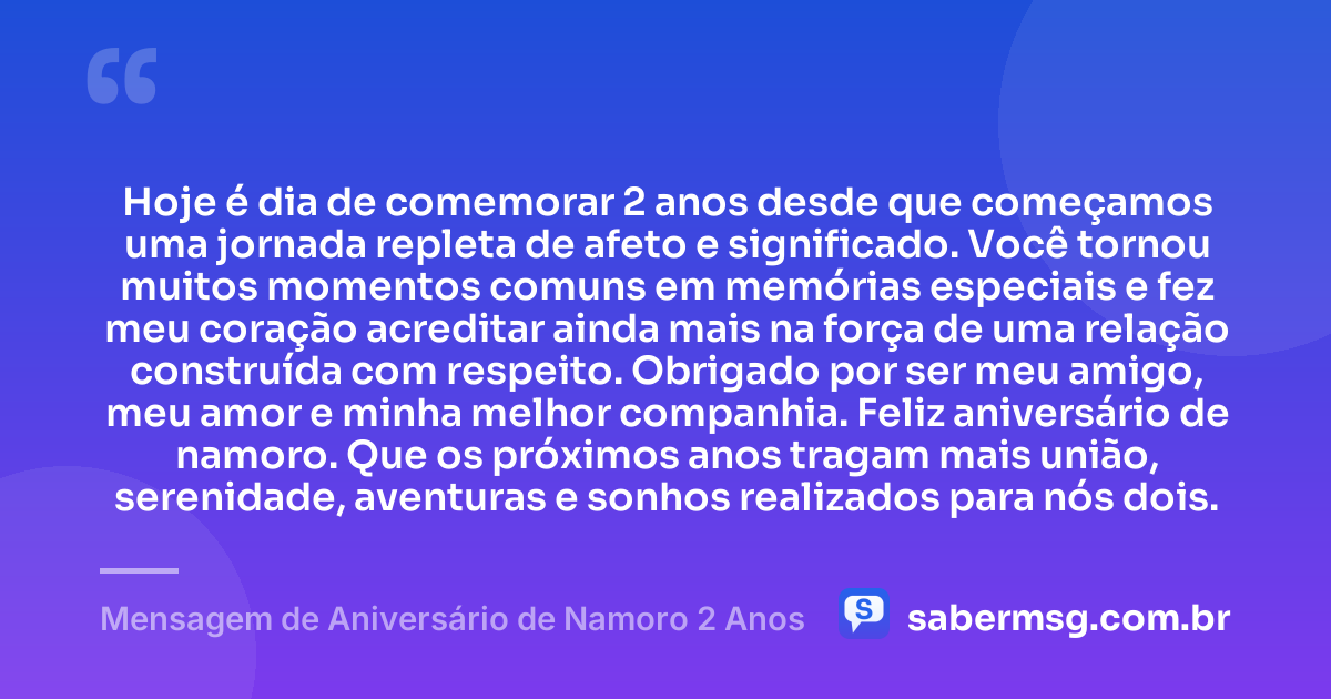 Hoje é dia de comemorar 2 anos desde que começamos uma jornada repleta de afeto e significado. Você tornou muitos momentos comuns em memórias especiais e fez meu coração acreditar ainda mais na força de uma relação construída com respeito. Obrigado por ser meu amigo, meu amor e minha melhor companhia. Feliz aniversário de namoro. Que os próximos anos tragam mais união, serenidade, aventuras e sonhos realizados para nós dois. — Mensagem de Aniversário de Namoro 2 Anos