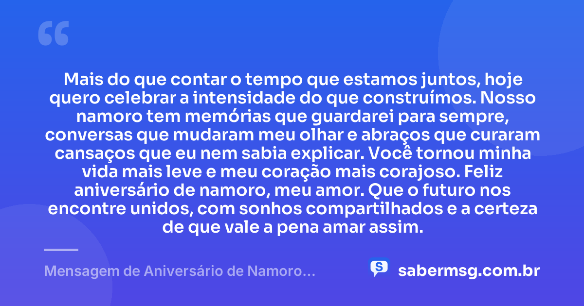 Mais do que contar o tempo que estamos juntos, hoje quero celebrar a intensidade do que construímos. Nosso namoro tem memórias que guardarei para sempre, conversas que mudaram meu olhar e abraços que curaram cansaços que eu nem sabia explicar. Você tornou minha vida mais leve e meu coração mais corajoso. Feliz aniversário de namoro, meu amor. Que o futuro nos encontre unidos, com sonhos compartilhados e a certeza de que vale a pena amar assim. — Mensagem de Aniversário de Namoro Emocionante