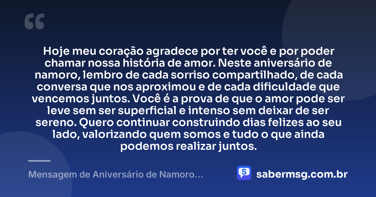 Hoje meu coração agradece por ter você e por poder chamar nossa história de amor. Neste aniversário de namoro, lembro de cada sorriso compartilhado, de cada conversa que nos aproximou e de cada dificuldade que vencemos juntos. Você é a prova de que o amor pode ser leve sem ser superficial e intenso sem deixar de ser sereno. Quero continuar construindo dias felizes ao seu lado, valorizando quem somos e tudo o que ainda podemos realizar juntos. — Mensagem de Aniversário de Namoro Emocionante