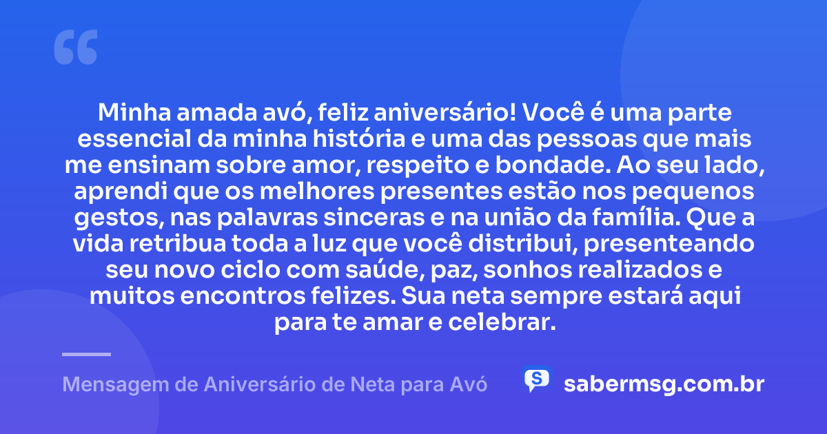 Minha amada avó, feliz aniversário! Você é uma parte essencial da minha história e uma das pessoas que mais me ensinam sobre amor, respeito e bondade. Ao seu lado, aprendi que os melhores presentes estão nos pequenos gestos, nas palavras sinceras e na união da família. Que a vida retribua toda a luz que você distribui, presenteando seu novo ciclo com saúde, paz, sonhos realizados e muitos encontros felizes. Sua neta sempre estará aqui para te amar e celebrar. — Mensagem de Aniversário de Neta para Avó