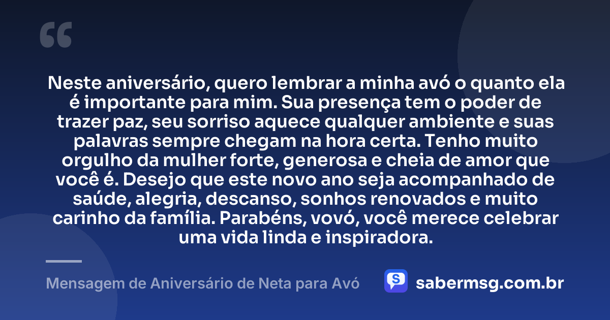 Neste aniversário, quero lembrar a minha avó o quanto ela é importante para mim. Sua presença tem o poder de trazer paz, seu sorriso aquece qualquer ambiente e suas palavras sempre chegam na hora certa. Tenho muito orgulho da mulher forte, generosa e cheia de amor que você é. Desejo que este novo ano seja acompanhado de saúde, alegria, descanso, sonhos renovados e muito carinho da família. Parabéns, vovó, você merece celebrar uma vida linda e inspiradora. — Mensagem de Aniversário de Neta para Avó