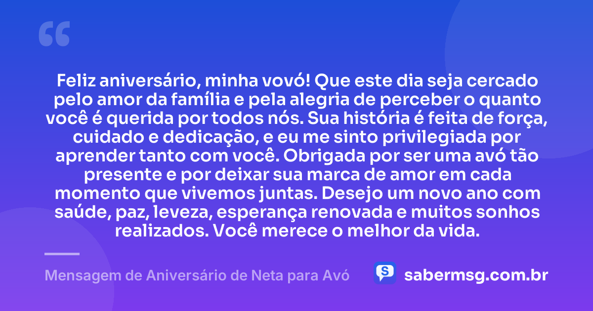 Feliz aniversário, minha vovó! Que este dia seja cercado pelo amor da família e pela alegria de perceber o quanto você é querida por todos nós. Sua história é feita de força, cuidado e dedicação, e eu me sinto privilegiada por aprender tanto com você. Obrigada por ser uma avó tão presente e por deixar sua marca de amor em cada momento que vivemos juntas. Desejo um novo ano com saúde, paz, leveza, esperança renovada e muitos sonhos realizados. Você merece o melhor da vida. — Mensagem de Aniversário de Neta para Avó