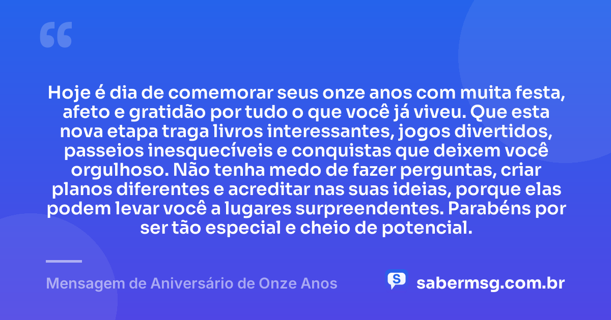 Hoje é dia de comemorar seus onze anos com muita festa, afeto e gratidão por tudo o que você já viveu. Que esta nova etapa traga livros interessantes, jogos divertidos, passeios inesquecíveis e conquistas que deixem você orgulhoso. Não tenha medo de fazer perguntas, criar planos diferentes e acreditar nas suas ideias, porque elas podem levar você a lugares surpreendentes. Parabéns por ser tão especial e cheio de potencial. — Mensagem de Aniversário de Onze Anos