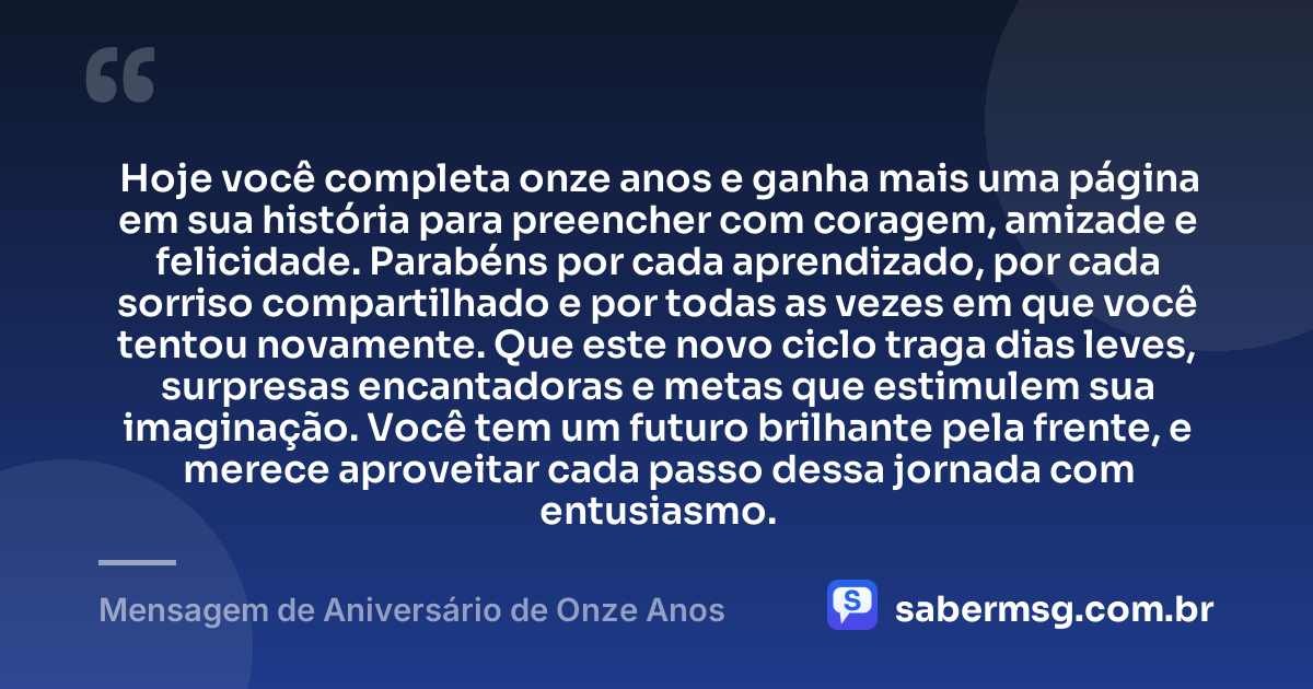 Hoje você completa onze anos e ganha mais uma página em sua história para preencher com coragem, amizade e felicidade. Parabéns por cada aprendizado, por cada sorriso compartilhado e por todas as vezes em que você tentou novamente. Que este novo ciclo traga dias leves, surpresas encantadoras e metas que estimulem sua imaginação. Você tem um futuro brilhante pela frente, e merece aproveitar cada passo dessa jornada com entusiasmo. — Mensagem de Aniversário de Onze Anos